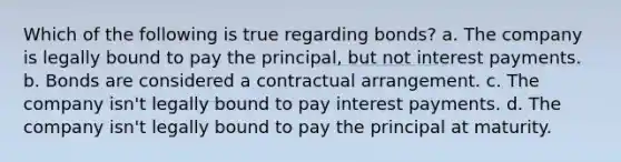 Which of the following is true regarding bonds? a. The company is legally bound to pay the principal, but not interest payments. b. Bonds are considered a contractual arrangement. c. The company isn't legally bound to pay interest payments. d. The company isn't legally bound to pay the principal at maturity.