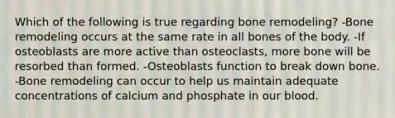 Which of the following is true regarding bone remodeling? -Bone remodeling occurs at the same rate in all bones of the body. -If osteoblasts are more active than osteoclasts, more bone will be resorbed than formed. -Osteoblasts function to break down bone. -Bone remodeling can occur to help us maintain adequate concentrations of calcium and phosphate in our blood.