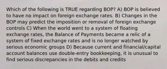 Which of the following is TRUE regarding BOP? A) BOP is believed to have no impact on foreign exchange rates. B) Changes in the BOP may predict the imposition or removal of foreign exchange controls C) When the world went to a system of floating exchange rates, the Balance of Payments became a relic of a system of fixed exchange rates and is no longer watched by serious economic groups D) Because current and financial/capital account balances use double-entry bookkeeping, it is unusual to find serious discrepancies in the debits and credits