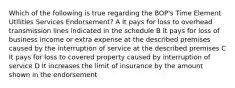 Which of the following is true regarding the BOP's Time Element Utilities Services Endorsement? A It pays for loss to overhead transmission lines indicated in the schedule B It pays for loss of business income or extra expense at the described premises caused by the interruption of service at the described premises C It pays for loss to covered property caused by interruption of service D It increases the limit of insurance by the amount shown in the endorsement