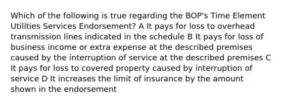 Which of the following is true regarding the BOP's Time Element Utilities Services Endorsement? A It pays for loss to overhead transmission lines indicated in the schedule B It pays for loss of business income or extra expense at the described premises caused by the interruption of service at the described premises C It pays for loss to covered property caused by interruption of service D It increases the limit of insurance by the amount shown in the endorsement