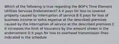 Which of the following is true regarding the BOP's Time Element Utilities Services Endorsement? A It pays for loss to covered property caused by interruption of service B It pays for loss of business income or extra expense at the described premises caused by the interruption of service at the described premises C It increases the limit of insurance by the amount shown in the endorsement D It pays for loss to overhead transmission lines indicated in the schedule