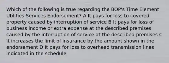 Which of the following is true regarding the BOP's Time Element Utilities Services Endorsement? A It pays for loss to covered property caused by interruption of service B It pays for loss of business income or extra expense at the described premises caused by the interruption of service at the described premises C It increases the limit of insurance by the amount shown in the endorsement D It pays for loss to overhead transmission lines indicated in the schedule