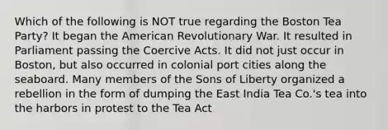 Which of the following is NOT true regarding the Boston Tea Party? It began the American Revolutionary War. It resulted in Parliament passing the Coercive Acts. It did not just occur in Boston, but also occurred in colonial port cities along the seaboard. Many members of the Sons of Liberty organized a rebellion in the form of dumping the East India Tea Co.'s tea into the harbors in protest to the Tea Act