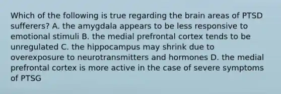 Which of the following is true regarding the brain areas of PTSD sufferers? A. the amygdala appears to be less responsive to emotional stimuli B. the medial prefrontal cortex tends to be unregulated C. the hippocampus may shrink due to overexposure to neurotransmitters and hormones D. the medial prefrontal cortex is more active in the case of severe symptoms of PTSG