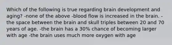 Which of the following is true regarding brain development and aging? -none of the above -blood flow is increased in the brain. -the space between the brain and skull triples between 20 and 70 years of age. -the brain has a 30% chance of becoming larger with age -the brain uses much more oxygen with age