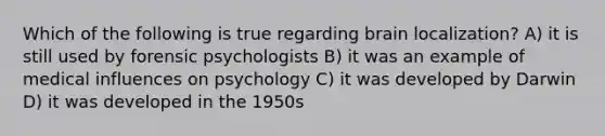 Which of the following is true regarding brain localization? A) it is still used by forensic psychologists B) it was an example of medical influences on psychology C) it was developed by Darwin D) it was developed in the 1950s