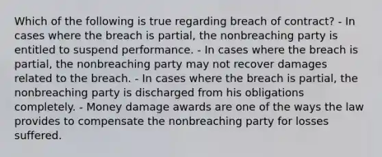 Which of the following is true regarding breach of contract? - In cases where the breach is partial, the nonbreaching party is entitled to suspend performance. - In cases where the breach is partial, the nonbreaching party may not recover damages related to the breach. - In cases where the breach is partial, the nonbreaching party is discharged from his obligations completely. - Money damage awards are one of the ways the law provides to compensate the nonbreaching party for losses suffered.