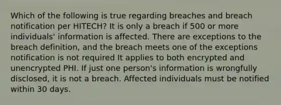 Which of the following is true regarding breaches and breach notification per HITECH? It is only a breach if 500 or more individuals' information is affected. There are exceptions to the breach definition, and the breach meets one of the exceptions notification is not required It applies to both encrypted and unencrypted PHI. If just one person's information is wrongfully disclosed, it is not a breach. Affected individuals must be notified within 30 days.