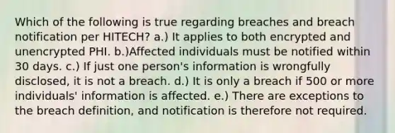 Which of the following is true regarding breaches and breach notification per HITECH? a.) It applies to both encrypted and unencrypted PHI. b.)Affected individuals must be notified within 30 days. c.) If just one person's information is wrongfully disclosed, it is not a breach. d.) It is only a breach if 500 or more individuals' information is affected. e.) There are exceptions to the breach definition, and notification is therefore not required.