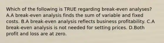 Which of the following is TRUE regarding​ break-even analyses? A.A​ break-even analysis finds the sum of variable and fixed costs. B.A​ break-even analysis reflects business profitability. C.A​ break-even analysis is not needed for setting prices. D.Both profit and loss are at zero.