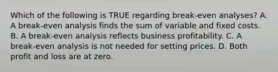 Which of the following is TRUE regarding​ break-even analyses? A. A​ break-even analysis finds the sum of variable and fixed costs. B. A​ break-even analysis reflects business profitability. C. A​ break-even analysis is not needed for setting prices. D. Both profit and loss are at zero.