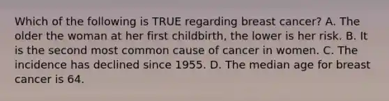 Which of the following is TRUE regarding breast cancer? A. The older the woman at her first childbirth, the lower is her risk. B. It is the second most common cause of cancer in women. C. The incidence has declined since 1955. D. The median age for breast cancer is 64.