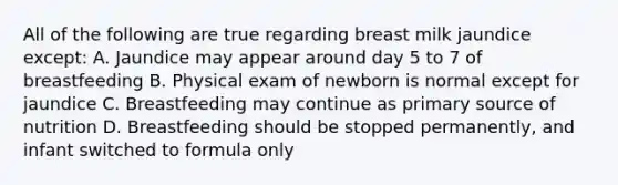 All of the following are true regarding breast milk jaundice except: A. Jaundice may appear around day 5 to 7 of breastfeeding B. Physical exam of newborn is normal except for jaundice C. Breastfeeding may continue as primary source of nutrition D. Breastfeeding should be stopped permanently, and infant switched to formula only