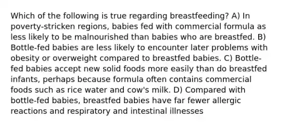 Which of the following is true regarding breastfeeding? A) In poverty-stricken regions, babies fed with commercial formula as less likely to be malnourished than babies who are breastfed. B) Bottle-fed babies are less likely to encounter later problems with obesity or overweight compared to breastfed babies. C) Bottle-fed babies accept new solid foods more easily than do breastfed infants, perhaps because formula often contains commercial foods such as rice water and cow's milk. D) Compared with bottle-fed babies, breastfed babies have far fewer allergic reactions and respiratory and intestinal illnesses