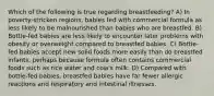 Which of the following is true regarding breastfeeding? A) In poverty-stricken regions, babies fed with commercial formula as less likely to be malnourished than babies who are breastfed. B) Bottle-fed babies are less likely to encounter later problems with obesity or overweight compared to breastfed babies. C) Bottle-fed babies accept new solid foods more easily than do breastfed infants, perhaps because formula often contains commercial foods such as rice water and cow's milk. D) Compared with bottle-fed babies, breastfed babies have far fewer allergic reactions and respiratory and intestinal illnesses.