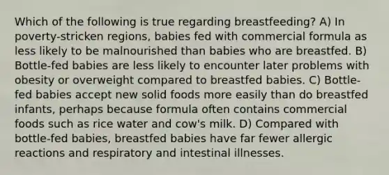 Which of the following is true regarding breastfeeding? A) In poverty-stricken regions, babies fed with commercial formula as less likely to be malnourished than babies who are breastfed. B) Bottle-fed babies are less likely to encounter later problems with obesity or overweight compared to breastfed babies. C) Bottle-fed babies accept new solid foods more easily than do breastfed infants, perhaps because formula often contains commercial foods such as rice water and cow's milk. D) Compared with bottle-fed babies, breastfed babies have far fewer allergic reactions and respiratory and intestinal illnesses.