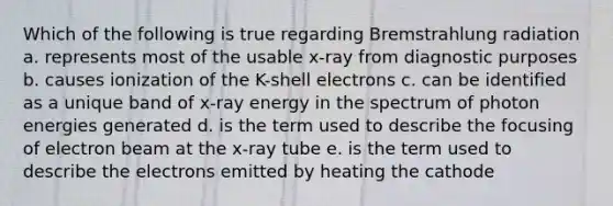 Which of the following is true regarding Bremstrahlung radiation a. represents most of the usable x-ray from diagnostic purposes b. causes ionization of the K-shell electrons c. can be identified as a unique band of x-ray energy in the spectrum of photon energies generated d. is the term used to describe the focusing of electron beam at the x-ray tube e. is the term used to describe the electrons emitted by heating the cathode