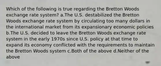 Which of the following is true regarding the Bretton Woods exchange rate system? a.The U.S. destabilized the Bretton Woods exchange rate system by circulating too many dollars in the international market from its expansionary economic policies b.The U.S. decided to leave the Bretton Woods exchange rate system in the early 1970s since U.S. policy at that time to expand its economy conflicted with the requirements to maintain the Bretton Woods system c.Both of the above d.Neither of the above