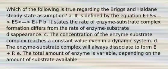 Which of the following is true regarding the Briggs and Haldane steady state assumption? a. It is defined by the equation E+S ES E+P b. It states the rate of enzyme-substrate complex formation differs from the rate of enzyme-substrate disappearance. c. The concentration of the enzyme-substrate complex reaches a constant value even in a dynamic system. d. The enzyme-substrate complex will always dissociate to form E + P. e. The total amount of enzyme is variable, depending on the amount of substrate available.