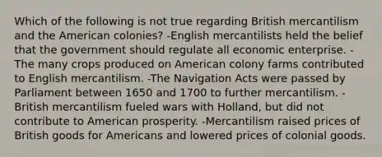 Which of the following is not true regarding British mercantilism and the American colonies? -English mercantilists held the belief that the government should regulate all economic enterprise. -The many crops produced on American colony farms contributed to English mercantilism. -The Navigation Acts were passed by Parliament between 1650 and 1700 to further mercantilism. -British mercantilism fueled wars with Holland, but did not contribute to American prosperity. -Mercantilism raised prices of British goods for Americans and lowered prices of colonial goods.