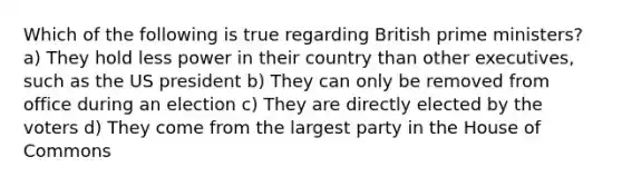 Which of the following is true regarding British prime ministers? a) They hold less power in their country than other executives, such as the US president b) They can only be removed from office during an election c) They are directly elected by the voters d) They come from the largest party in the House of Commons