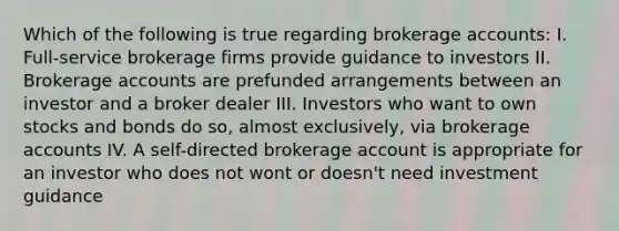 Which of the following is true regarding brokerage accounts: I. Full-service brokerage firms provide guidance to investors II. Brokerage accounts are prefunded arrangements between an investor and a broker dealer III. Investors who want to own stocks and bonds do so, almost exclusively, via brokerage accounts IV. A self-directed brokerage account is appropriate for an investor who does not wont or doesn't need investment guidance