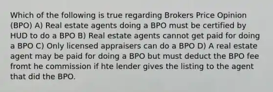 Which of the following is true regarding Brokers Price Opinion (BPO) A) Real estate agents doing a BPO must be certified by HUD to do a BPO B) Real estate agents cannot get paid for doing a BPO C) Only licensed appraisers can do a BPO D) A real estate agent may be paid for doing a BPO but must deduct the BPO fee fromt he commission if hte lender gives the listing to the agent that did the BPO.