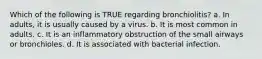 Which of the following is TRUE regarding bronchiolitis? a. In adults, it is usually caused by a virus. b. It is most common in adults. c. It is an inflammatory obstruction of the small airways or bronchioles. d. It is associated with bacterial infection.