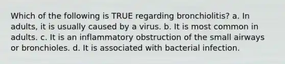 Which of the following is TRUE regarding bronchiolitis? a. In adults, it is usually caused by a virus. b. It is most common in adults. c. It is an inflammatory obstruction of the small airways or bronchioles. d. It is associated with bacterial infection.