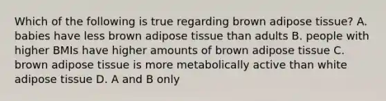 Which of the following is true regarding brown adipose tissue? A. babies have less brown adipose tissue than adults B. people with higher BMIs have higher amounts of brown adipose tissue C. brown adipose tissue is more metabolically active than white adipose tissue D. A and B only