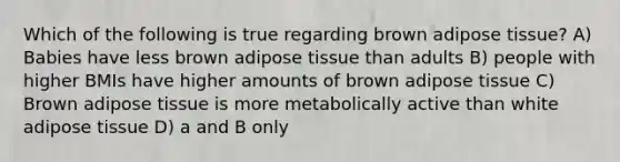 Which of the following is true regarding brown adipose tissue? A) Babies have less brown adipose tissue than adults B) people with higher BMIs have higher amounts of brown adipose tissue C) Brown adipose tissue is more metabolically active than white adipose tissue D) a and B only