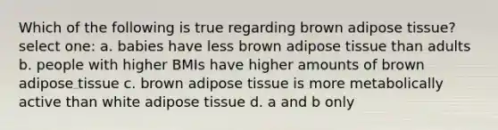 Which of the following is true regarding brown adipose tissue? select one: a. babies have less brown adipose tissue than adults b. people with higher BMIs have higher amounts of brown adipose tissue c. brown adipose tissue is more metabolically active than white adipose tissue d. a and b only