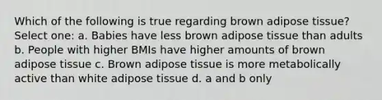 Which of the following is true regarding brown adipose tissue? Select one: a. Babies have less brown adipose tissue than adults b. People with higher BMIs have higher amounts of brown adipose tissue c. Brown adipose tissue is more metabolically active than white adipose tissue d. a and b only