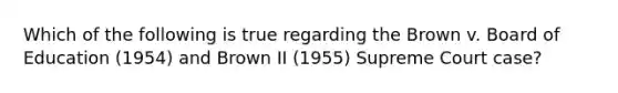 Which of the following is true regarding the Brown v. Board of Education (1954) and Brown II (1955) Supreme Court case?