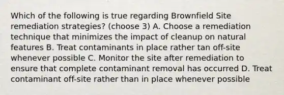 Which of the following is true regarding Brownfield Site remediation strategies? (choose 3) A. Choose a remediation technique that minimizes the impact of cleanup on natural features B. Treat contaminants in place rather tan off-site whenever possible C. Monitor the site after remediation to ensure that complete contaminant removal has occurred D. Treat contaminant off-site rather than in place whenever possible