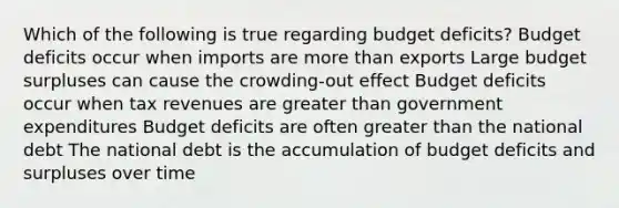 Which of the following is true regarding budget deficits? Budget deficits occur when imports are more than exports Large budget surpluses can cause the crowding-out effect Budget deficits occur when tax revenues are greater than government expenditures Budget deficits are often greater than the national debt The national debt is the accumulation of budget deficits and surpluses over time