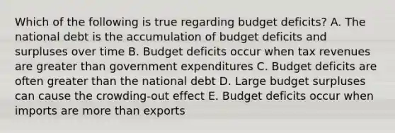 Which of the following is true regarding budget deficits? A. The national debt is the accumulation of budget deficits and surpluses over time B. Budget deficits occur when tax revenues are greater than government expenditures C. Budget deficits are often greater than the national debt D. Large budget surpluses can cause the crowding-out effect E. Budget deficits occur when imports are more than exports