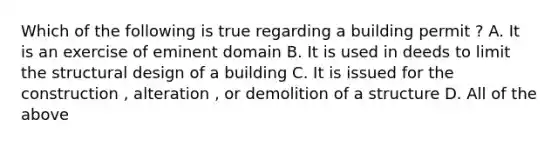 Which of the following is true regarding a building permit ? A. It is an exercise of eminent domain B. It is used in deeds to limit the structural design of a building C. It is issued for the construction , alteration , or demolition of a structure D. All of the above