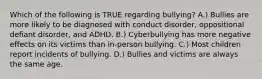 Which of the following is TRUE regarding bullying? A.) Bullies are more likely to be diagnosed with conduct disorder, oppositional defiant disorder, and ADHD. B.) Cyberbullying has more negative effects on its victims than in-person bullying. C.) Most children report incidents of bullying. D.) Bullies and victims are always the same age.