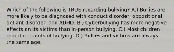 Which of the following is TRUE regarding bullying? A.) Bullies are more likely to be diagnosed with conduct disorder, oppositional defiant disorder, and ADHD. B.) Cyberbullying has more negative effects on its victims than in-person bullying. C.) Most children report incidents of bullying. D.) Bullies and victims are always the same age.