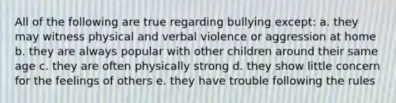 All of the following are true regarding bullying except: a. they may witness physical and verbal violence or aggression at home b. they are always popular with other children around their same age c. they are often physically strong d. they show little concern for the feelings of others e. they have trouble following the rules