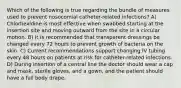 Which of the following is true regarding the bundle of measures used to prevent nosocomial catheter-related infections? A) Chlorhexidine is most effective when swabbed starting at the insertion site and moving outward from the site in a circular motion. B) It is recommended that transparent dressings be changed every 72 hours to prevent growth of bacteria on the skin. C) Current recommendations support changing IV tubing every 48 hours on patients at risk for catheter-related infections. D) During insertion of a central line the doctor should wear a cap and mask, sterile gloves, and a gown, and the patient should have a full body drape.