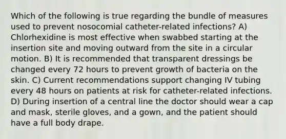 Which of the following is true regarding the bundle of measures used to prevent nosocomial catheter-related infections? A) Chlorhexidine is most effective when swabbed starting at the insertion site and moving outward from the site in a circular motion. B) It is recommended that transparent dressings be changed every 72 hours to prevent growth of bacteria on the skin. C) Current recommendations support changing IV tubing every 48 hours on patients at risk for catheter-related infections. D) During insertion of a central line the doctor should wear a cap and mask, sterile gloves, and a gown, and the patient should have a full body drape.