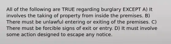 All of the following are TRUE regarding burglary EXCEPT A) It involves the taking of property from inside the premises. B) There must be unlawful entering or exiting of the premises. C) There must be forcible signs of exit or entry. D) It must involve some action designed to escape any notice.