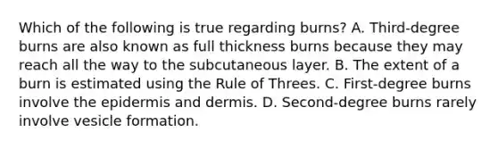 Which of the following is true regarding burns? A. Third-degree burns are also known as full thickness burns because they may reach all the way to the subcutaneous layer. B. The extent of a burn is estimated using the Rule of Threes. C. First-degree burns involve the epidermis and dermis. D. Second-degree burns rarely involve vesicle formation.