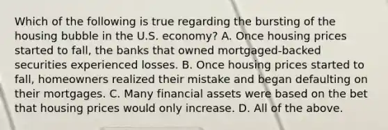 Which of the following is true regarding the bursting of the housing bubble in the U.S.​ economy? A. Once housing prices started to​ fall, the banks that owned​ mortgaged-backed securities experienced losses. B. Once housing prices started to​ fall, homeowners realized their mistake and began defaulting on their mortgages. C. Many financial assets were based on the bet that housing prices would only increase. D. All of the above.