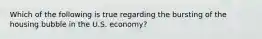 Which of the following is true regarding the bursting of the housing bubble in the U.S.​ economy?