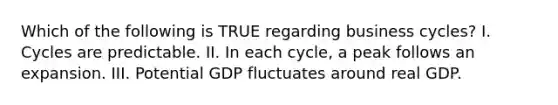 Which of the following is TRUE regarding business​ cycles? I. Cycles are predictable. II. In each​ cycle, a peak follows an expansion. III. Potential GDP fluctuates around real GDP.