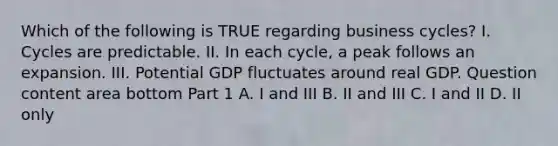 Which of the following is TRUE regarding business​ cycles? I. Cycles are predictable. II. In each​ cycle, a peak follows an expansion. III. Potential GDP fluctuates around real GDP. Question content area bottom Part 1 A. I and III B. II and III C. I and II D. II only